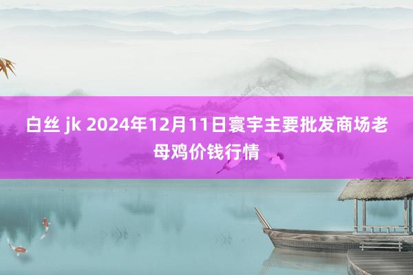 白丝 jk 2024年12月11日寰宇主要批发商场老母鸡价钱行情