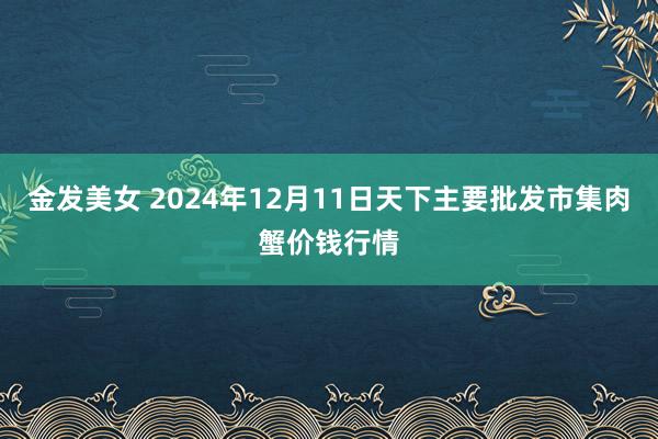 金发美女 2024年12月11日天下主要批发市集肉蟹价钱行情