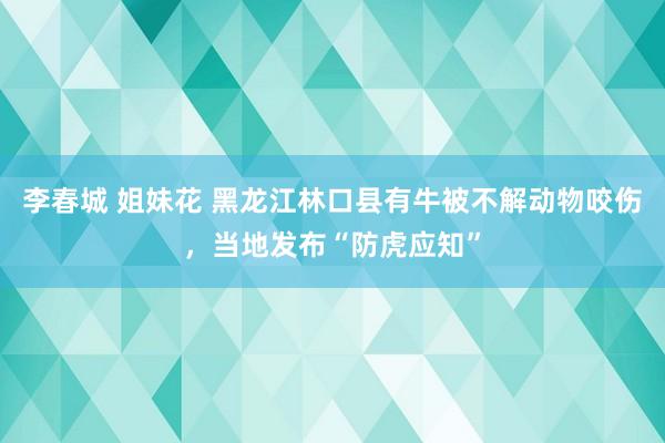 李春城 姐妹花 黑龙江林口县有牛被不解动物咬伤，当地发布“防虎应知”