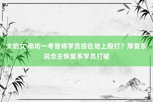 大奶女 廊坊一考官将学员按在地上殴打？厚爱东说念主恢复系学员打破