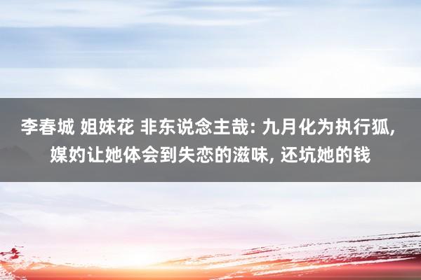 李春城 姐妹花 非东说念主哉: 九月化为执行狐， 媒妁让她体会到失恋的滋味， 还坑她的钱