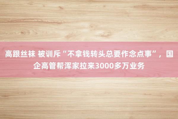 高跟丝袜 被训斥“不拿钱转头总要作念点事”，国企高管帮浑家拉来3000多万业务