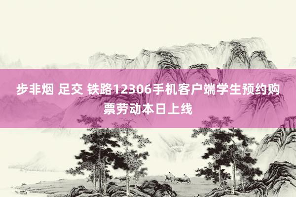 步非烟 足交 铁路12306手机客户端学生预约购票劳动本日上线