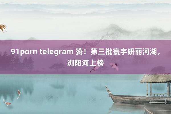 91porn telegram 赞！第三批寰宇妍丽河湖，浏阳河上榜