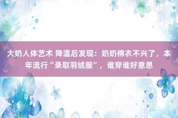 大奶人体艺术 降温后发现：奶奶棉衣不兴了，本年流行“录取羽绒服”，谁穿谁好意思