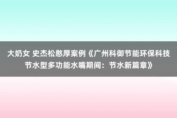 大奶女 史杰松憨厚案例《广州科御节能环保科技节水型多功能水嘴期间：节水新篇章》