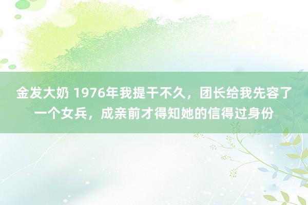 金发大奶 1976年我提干不久，团长给我先容了一个女兵，成亲前才得知她的信得过身份