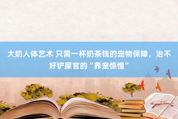 大奶人体艺术 只需一杯奶茶钱的宠物保障，治不好铲屎官的“养宠惊惶”