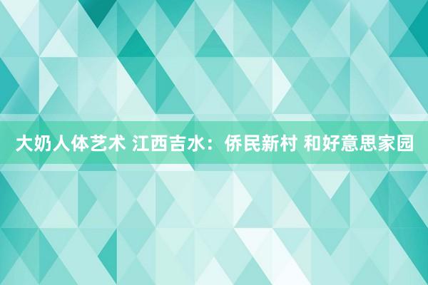 大奶人体艺术 江西吉水：侨民新村 和好意思家园