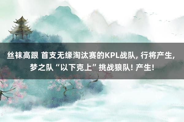 丝袜高跟 首支无缘淘汰赛的KPL战队， 行将产生， 梦之队“以下克上”挑战狼队! 产生!