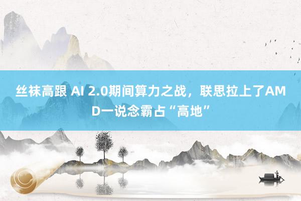 丝袜高跟 AI 2.0期间算力之战，联思拉上了AMD一说念霸占“高地”