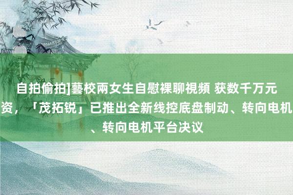 自拍偷拍]藝校兩女生自慰裸聊視頻 获数千万元天神轮融资，「茂拓锐」已推出全新线控底盘制动、转向电机平台决议