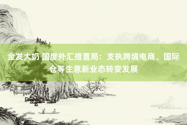 金发大奶 国度外汇措置局：支执跨境电商、国际仓等生意新业态转变发展