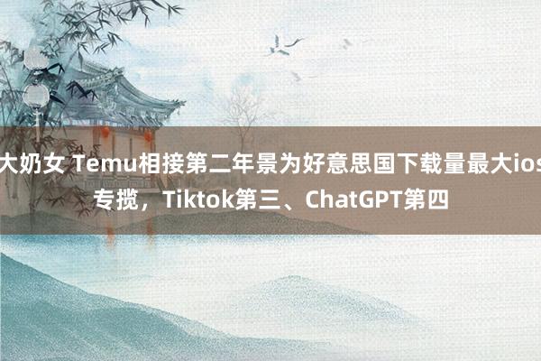 大奶女 Temu相接第二年景为好意思国下载量最大ios专揽，Tiktok第三、ChatGPT第四