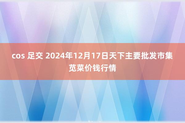 cos 足交 2024年12月17日天下主要批发市集苋菜价钱行情