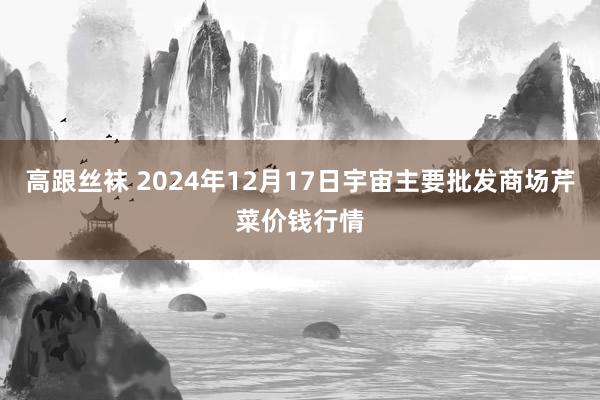 高跟丝袜 2024年12月17日宇宙主要批发商场芹菜价钱行情