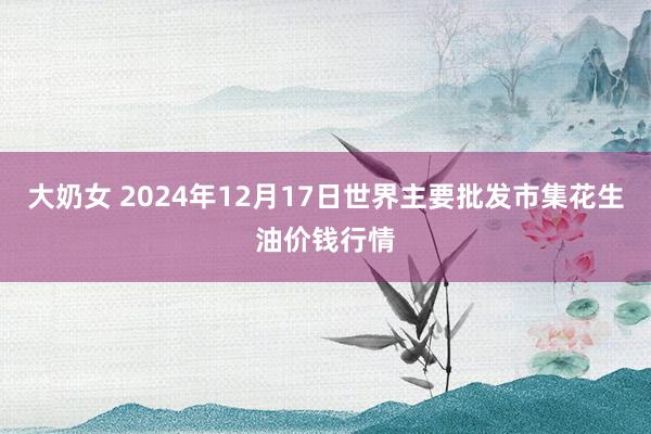 大奶女 2024年12月17日世界主要批发市集花生油价钱行情