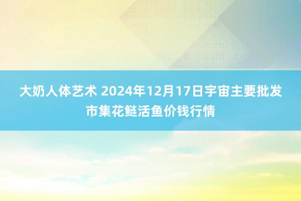 大奶人体艺术 2024年12月17日宇宙主要批发市集花鲢活鱼价钱行情