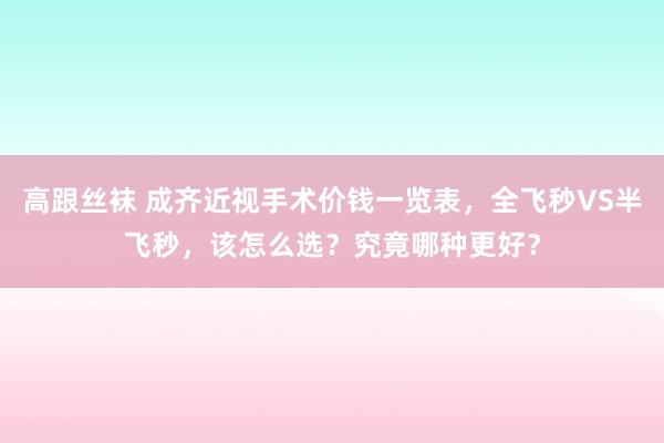 高跟丝袜 成齐近视手术价钱一览表，全飞秒VS半飞秒，该怎么选？究竟哪种更好？