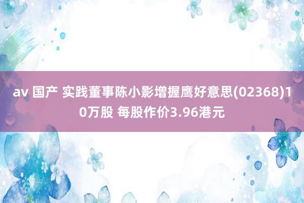 av 国产 实践董事陈小影增握鹰好意思(02368)10万股 每股作价3.96港元