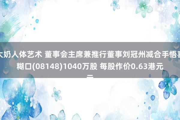 大奶人体艺术 董事会主席兼推行董事刘冠州减合手悟喜糊口(08148)1040万股 每股作价0.63港元