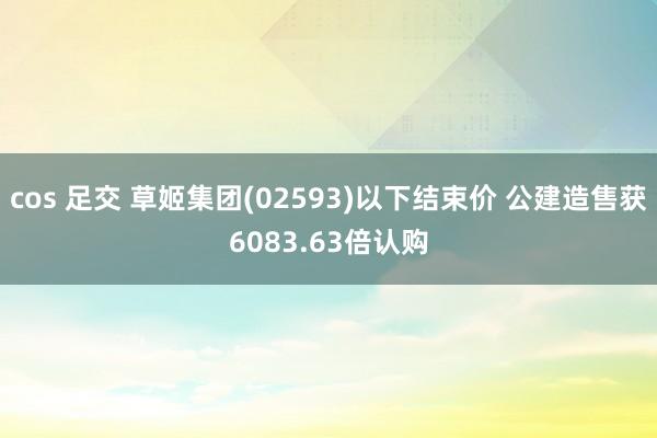 cos 足交 草姬集团(02593)以下结束价 公建造售获6083.63倍认购