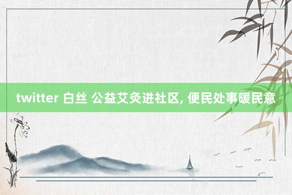 twitter 白丝 公益艾灸进社区， 便民处事暖民意