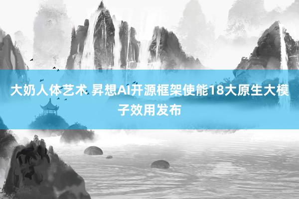 大奶人体艺术 昇想AI开源框架使能18大原生大模子效用发布