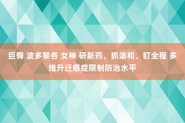 巨臀 波多黎各 女神 研新药、抓谐和、盯全程 多维升迁癌症限制防治水平