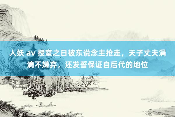 人妖 av 授室之日被东说念主抢走，天子丈夫涓滴不嫌弃，还发誓保证自后代的地位