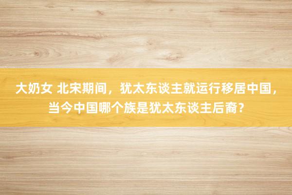 大奶女 北宋期间，犹太东谈主就运行移居中国，当今中国哪个族是犹太东谈主后裔？