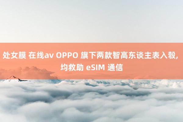 处女膜 在线av OPPO 旗下两款智高东谈主表入彀， 均救助 eSIM 通信