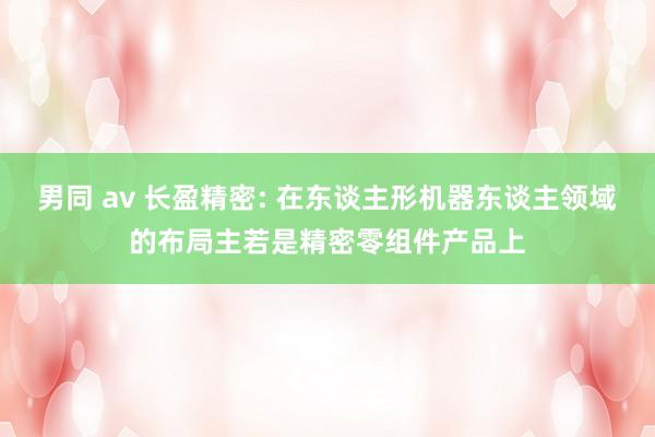 男同 av 长盈精密: 在东谈主形机器东谈主领域的布局主若是精密零组件产品上