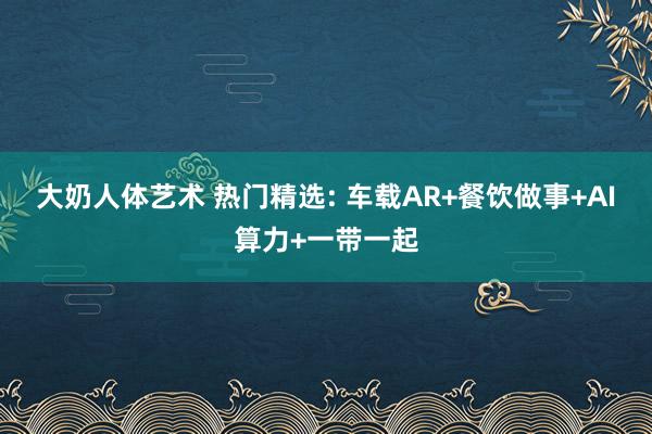 大奶人体艺术 热门精选: 车载AR+餐饮做事+AI算力+一带一起