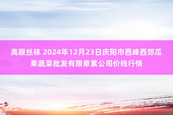 高跟丝袜 2024年12月23日庆阳市西峰西郊瓜果蔬菜批发有限牵累公司价钱行情