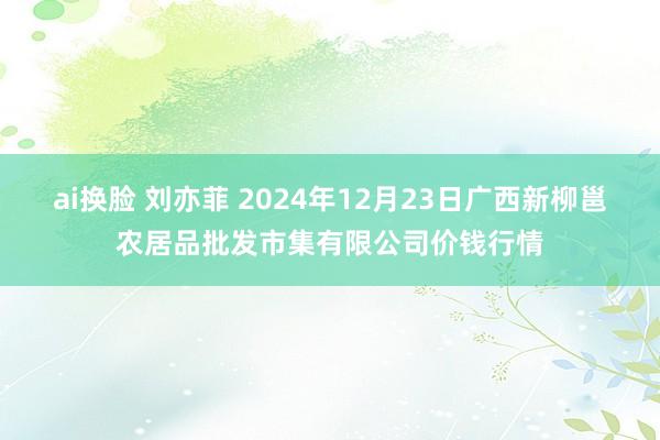 ai换脸 刘亦菲 2024年12月23日广西新柳邕农居品批发市集有限公司价钱行情