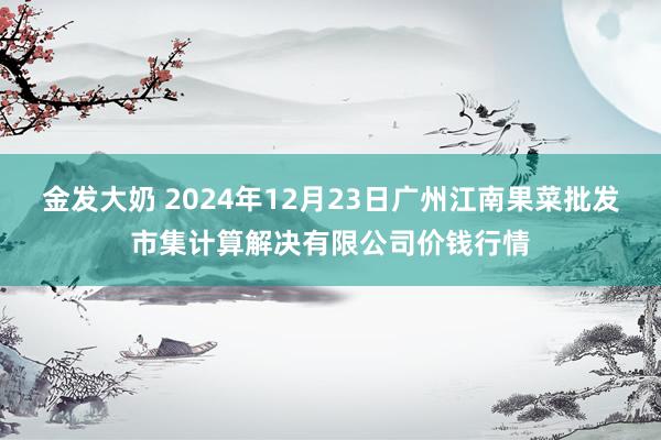 金发大奶 2024年12月23日广州江南果菜批发市集计算解决有限公司价钱行情