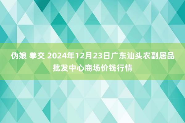 伪娘 拳交 2024年12月23日广东汕头农副居品批发中心商场价钱行情