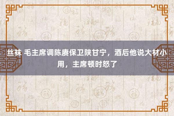 丝袜 毛主席调陈赓保卫陕甘宁，酒后他说大材小用，主席顿时怒了