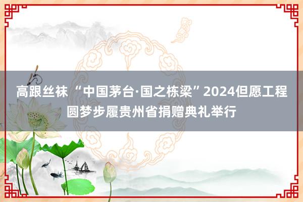 高跟丝袜 “中国茅台·国之栋梁”2024但愿工程圆梦步履贵州省捐赠典礼举行