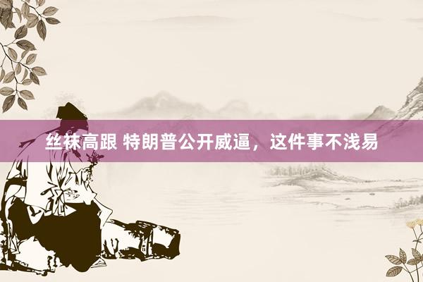 丝袜高跟 特朗普公开威逼，这件事不浅易