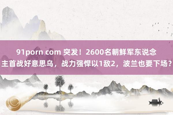 91porn com 突发！2600名朝鲜军东说念主首战好意思乌，战力强悍以1敌2，波兰也要下场？