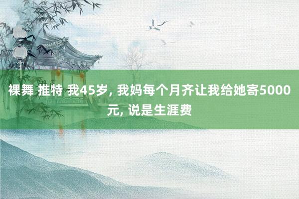 裸舞 推特 我45岁， 我妈每个月齐让我给她寄5000元， 说是生涯费