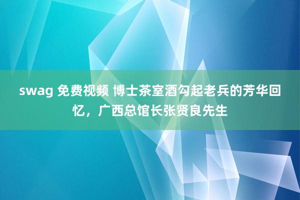 swag 免费视频 博士茶室酒勾起老兵的芳华回忆，广西总馆长张贤良先生