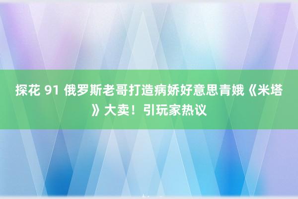 探花 91 俄罗斯老哥打造病娇好意思青娥《米塔》大卖！引玩家热议