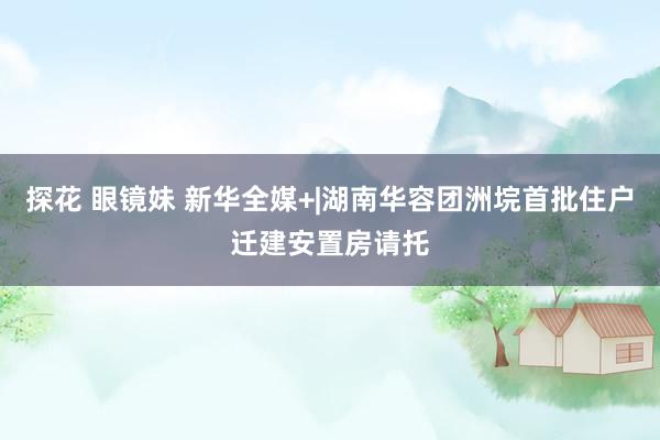 探花 眼镜妹 新华全媒+|湖南华容团洲垸首批住户迁建安置房请托