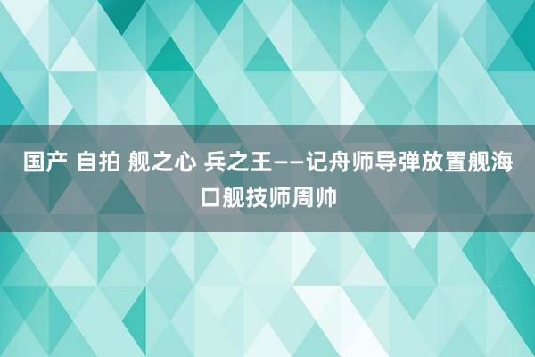 国产 自拍 舰之心 兵之王——记舟师导弹放置舰海口舰技师周帅