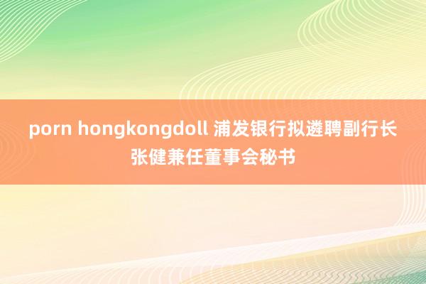 porn hongkongdoll 浦发银行拟遴聘副行长张健兼任董事会秘书