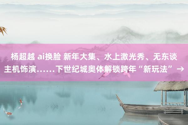 杨超越 ai换脸 新年大集、水上激光秀、无东谈主机饰演……下世纪城奥体解锁跨年“新玩法” →