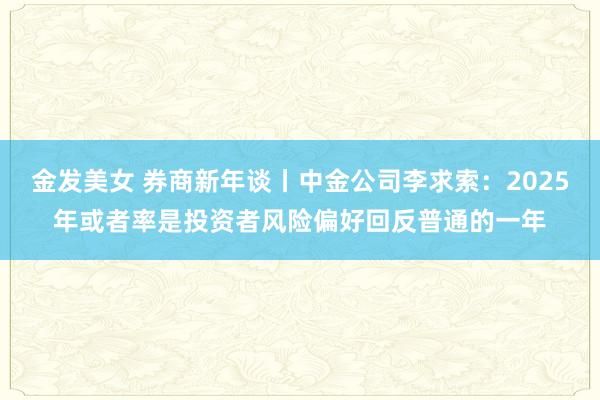 金发美女 券商新年谈丨中金公司李求索：2025年或者率是投资者风险偏好回反普通的一年